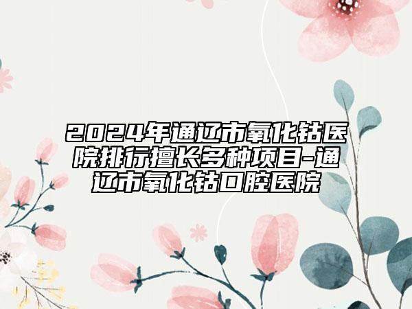 2024年通遼市氧化鈷醫(yī)院排行擅長(zhǎng)多種項(xiàng)目-通遼市氧化鈷口腔醫(yī)院