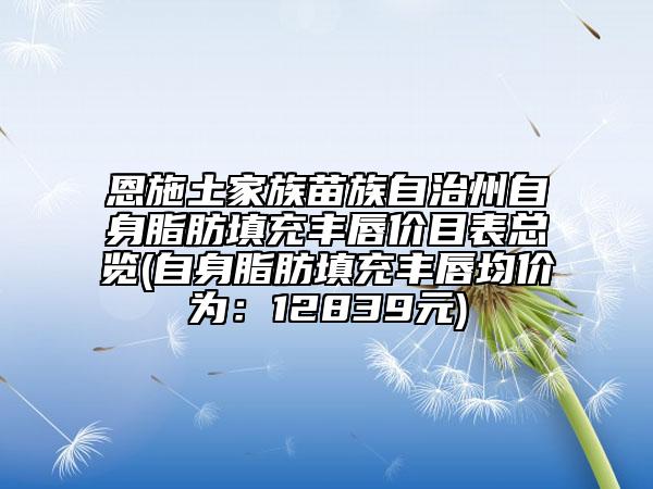 恩施土家族苗族自治州自身脂肪填充豐唇價(jià)目表總覽(自身脂肪填充豐唇均價(jià)為：12839元)