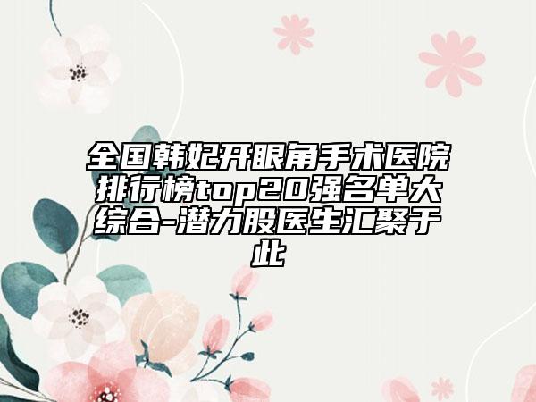 全國韓妃開眼角手術(shù)醫(yī)院排行榜top20強(qiáng)名單大綜合-潛力股醫(yī)生匯聚于此