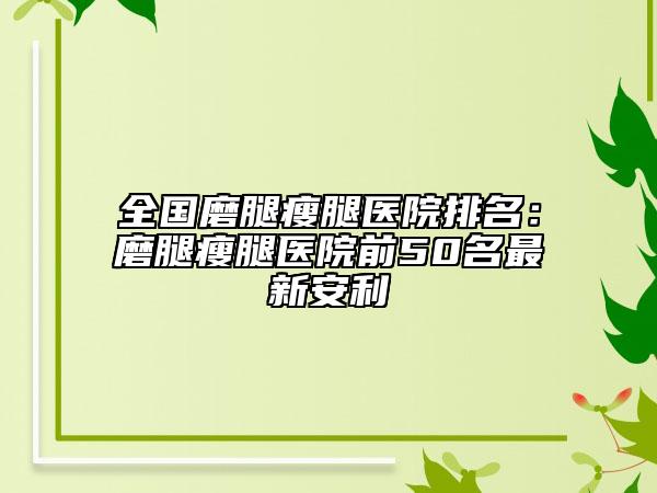 全國磨腿瘦腿醫(yī)院排名：磨腿瘦腿醫(yī)院前50名最新安利