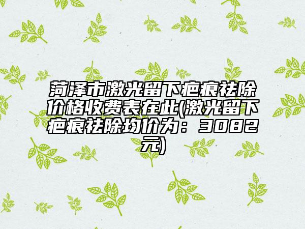 菏澤市激光留下疤痕祛除價格收費(fèi)表在此(激光留下疤痕祛除均價為：3082元)