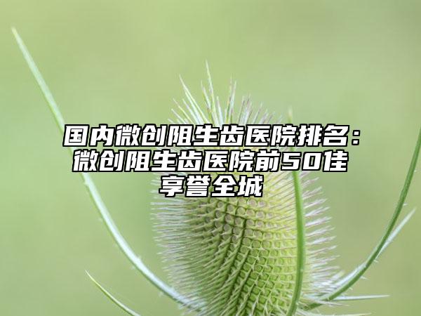 國內(nèi)微創(chuàng)阻生齒醫(yī)院排名：微創(chuàng)阻生齒醫(yī)院前50佳享譽全城