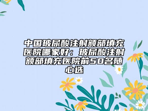 中國玻尿酸注射額部填充醫(yī)院哪家好：玻尿酸注射額部填充醫(yī)院前50名隨心選