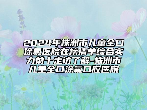 2024年株洲市兒童全口涂氟醫(yī)院在榜清單綜合實(shí)力前十走訪了解-株洲市兒童全口涂氟口腔醫(yī)院