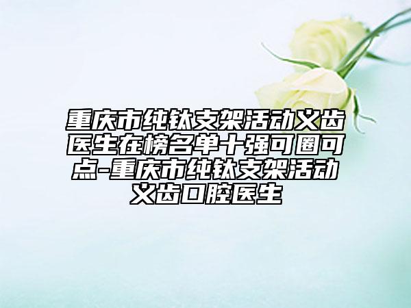 重慶市純鈦支架活動(dòng)義齒醫(yī)生在榜名單十強(qiáng)可圈可點(diǎn)-重慶市純鈦支架活動(dòng)義齒口腔醫(yī)生