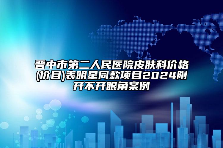 晉中市第二人民醫(yī)院皮膚科價格(價目)表明星同款項目2024附開不開眼角案例