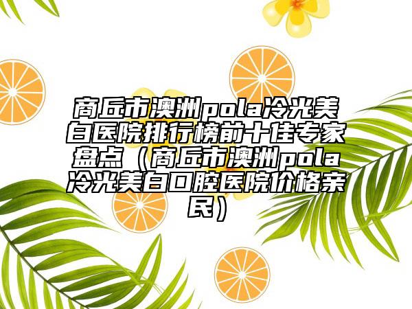 商丘市澳洲pola冷光美白醫(yī)院排行榜前十佳專家盤點(diǎn)（商丘市澳洲pola冷光美白口腔醫(yī)院價(jià)格親民）