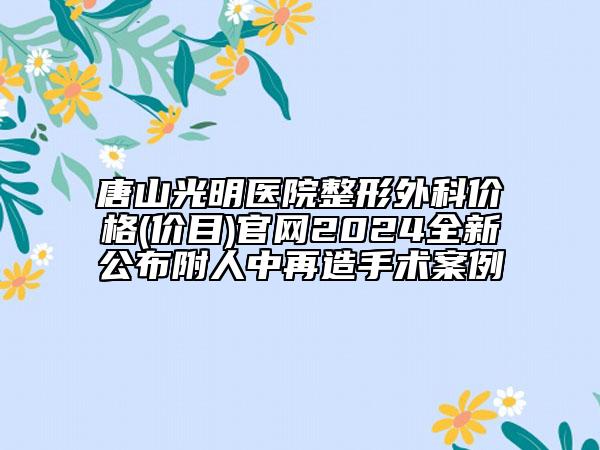 唐山光明醫(yī)院整形外科價格(價目)官網2024全新公布附人中再造手術案例