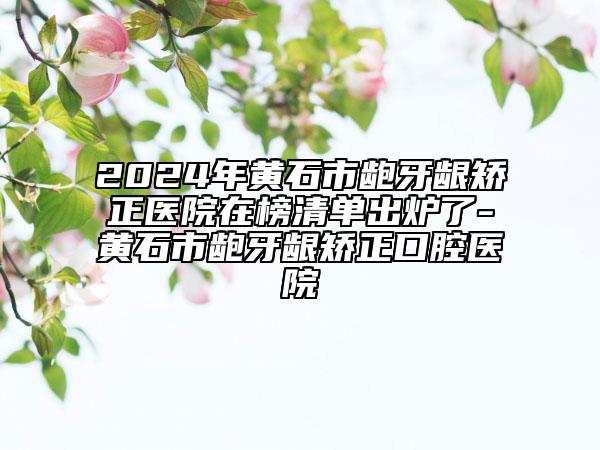 2024年黃石市齙牙齦矯正醫(yī)院在榜清單出爐了-黃石市齙牙齦矯正口腔醫(yī)院