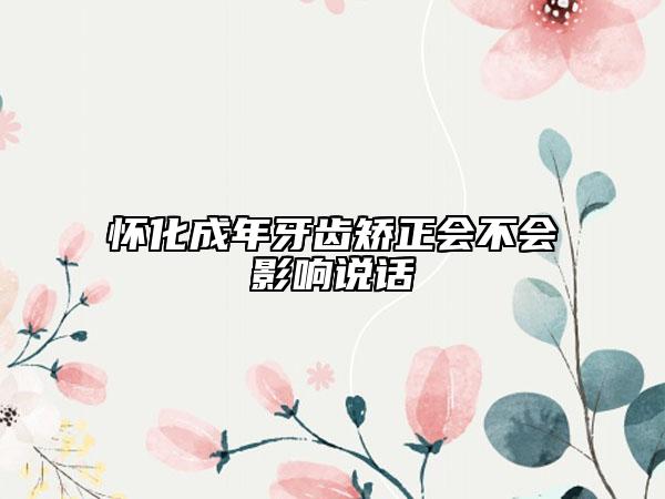 懷化成年牙齒矯正會(huì)不會(huì)影響說話