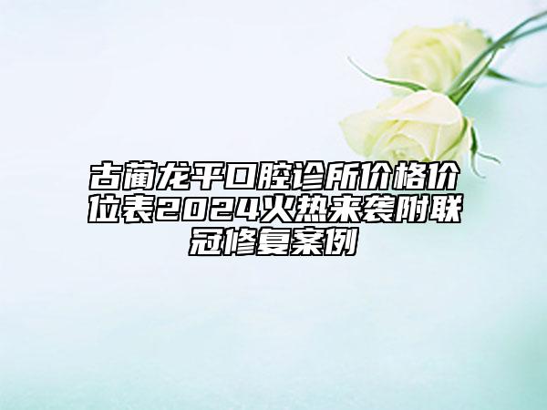 古藺龍平口腔診所價(jià)格價(jià)位表2024火熱來襲附聯(lián)冠修復(fù)案例