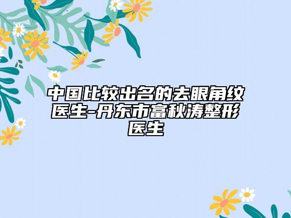 中國比較出名的去眼角紋醫(yī)生-丹東市富秋濤整形醫(yī)生