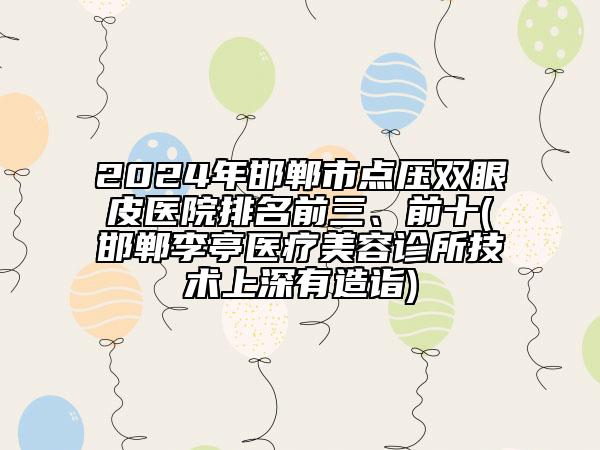 2024年邯鄲市點壓雙眼皮醫(yī)院排名前三、前十(邯鄲李亭醫(yī)療美容診所技術(shù)上深有造詣)