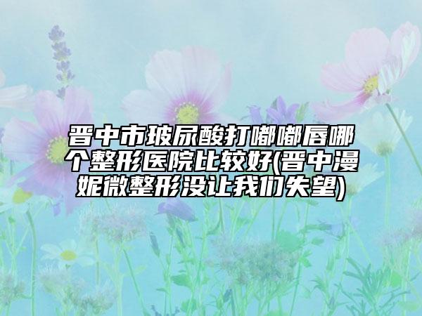 晉中市玻尿酸打嘟嘟唇哪個(gè)整形醫(yī)院比較好(晉中漫妮微整形沒(méi)讓我們失望)