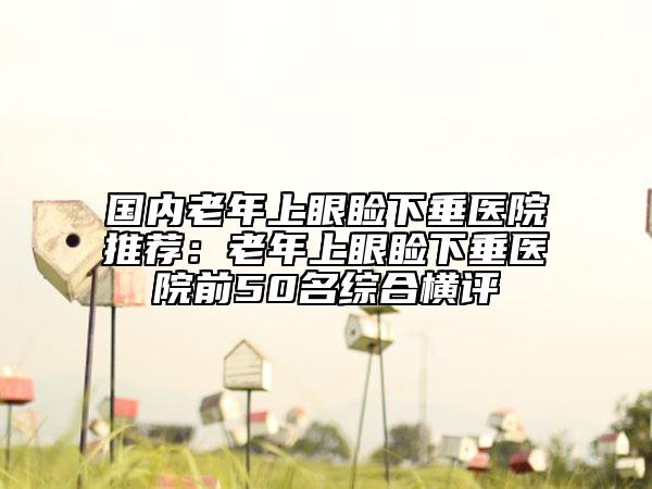 國內(nèi)老年上眼瞼下垂醫(yī)院推薦：老年上眼瞼下垂醫(yī)院前50名綜合橫評