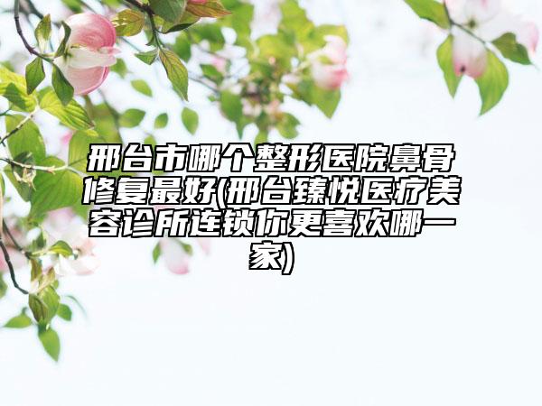 邢臺(tái)市哪個(gè)整形醫(yī)院鼻骨修復(fù)最好(邢臺(tái)臻悅醫(yī)療美容診所連鎖你更喜歡哪一家)