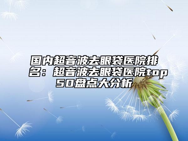 國內(nèi)超音波去眼袋醫(yī)院排名：超音波去眼袋醫(yī)院top50盤點(diǎn)大分析