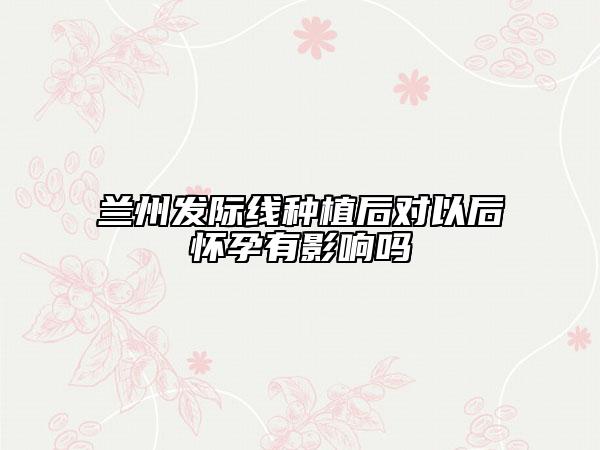 蘭州發(fā)際線種植后對(duì)以后懷孕有影響嗎