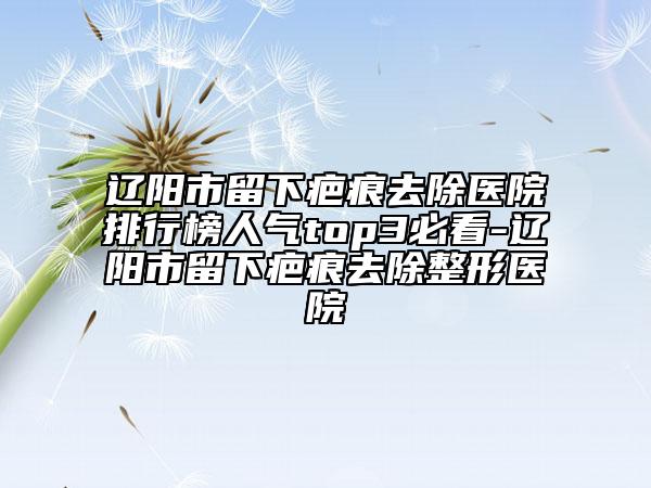 遼陽市留下疤痕去除醫(yī)院排行榜人氣top3必看-遼陽市留下疤痕去除整形醫(yī)院