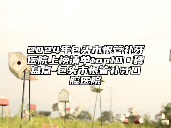 2024年包頭市根管補(bǔ)牙醫(yī)院上榜清單top10口碑盤點(diǎn)-包頭市根管補(bǔ)牙口腔醫(yī)院