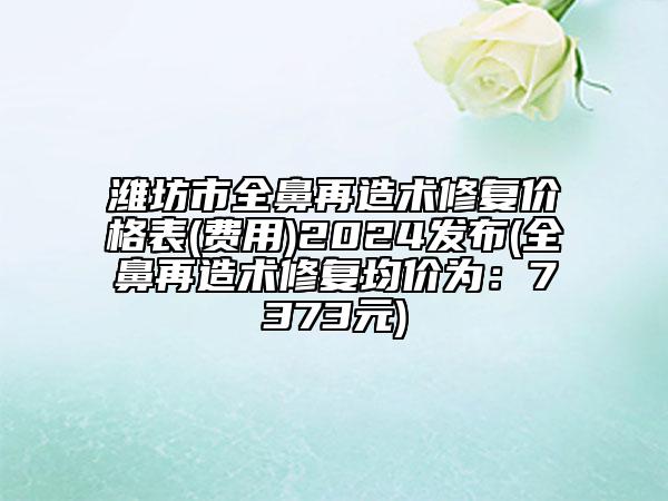 濰坊市全鼻再造術(shù)修復(fù)價(jià)格表(費(fèi)用)2024發(fā)布(全鼻再造術(shù)修復(fù)均價(jià)為：7373元)