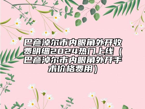 巴彥淖爾市內(nèi)眼角外開收費明細(xì)2024熱門上線（巴彥淖爾市內(nèi)眼角外開手術(shù)價格費用）