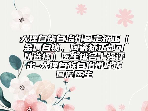 大理白族自治州固定矯正（金屬自鎖、陶瓷矯正都可以選擇）醫(yī)生排名十強(qiáng)評出-大理白族自治州葉濤口腔醫(yī)生