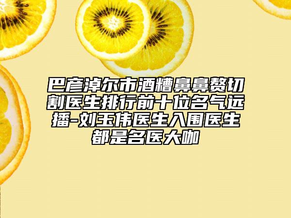 巴彥淖爾市酒糟鼻鼻贅切割醫(yī)生排行前十位名氣遠(yuǎn)播-劉玉偉醫(yī)生入圍醫(yī)生都是名醫(yī)大咖