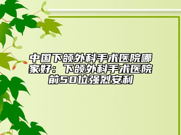 中國下頜外科手術(shù)醫(yī)院哪家好：下頜外科手術(shù)醫(yī)院前50位強(qiáng)烈安利