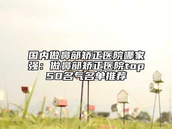 國內(nèi)做鼻部矯正醫(yī)院哪家強：做鼻部矯正醫(yī)院top50名氣名單推薦