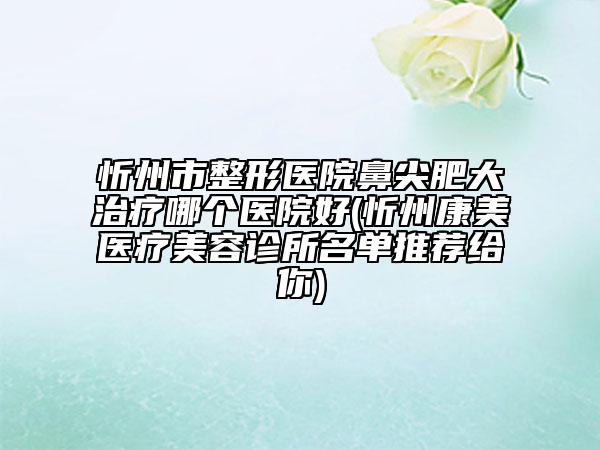 忻州市整形醫(yī)院鼻尖肥大治療哪個(gè)醫(yī)院好(忻州康美醫(yī)療美容診所名單推薦給你)