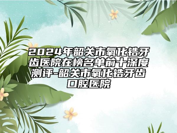 2024年韶關(guān)市氧化鋯牙齒醫(yī)院在榜名單前十深度測(cè)評(píng)-韶關(guān)市氧化鋯牙齒口腔醫(yī)院