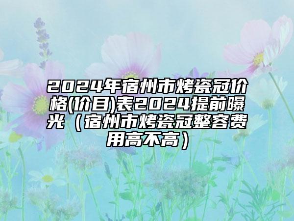 2024年宿州市烤瓷冠價格(價目)表2024提前曝光（宿州市烤瓷冠整容費用高不高）