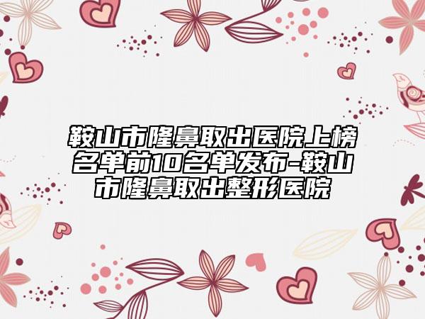 鞍山市隆鼻取出醫(yī)院上榜名單前10名單發(fā)布-鞍山市隆鼻取出整形醫(yī)院