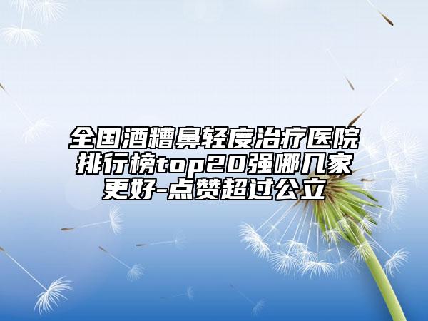 全國酒糟鼻輕度治療醫(yī)院排行榜top20強(qiáng)哪幾家更好-點(diǎn)贊超過公立