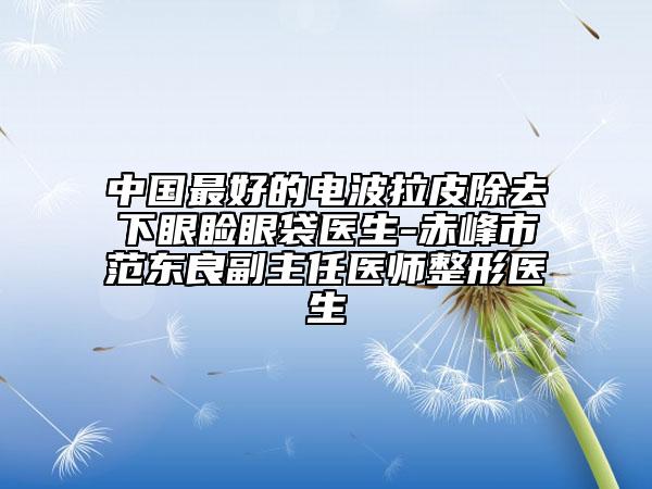 中國最好的電波拉皮除去下眼瞼眼袋醫(yī)生-赤峰市范東良副主任醫(yī)師整形醫(yī)生