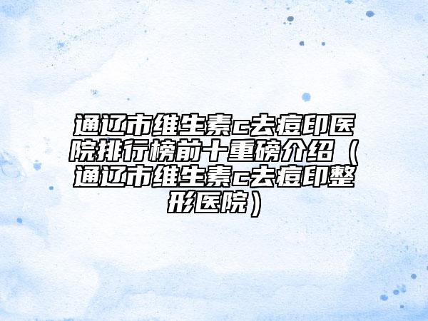 通遼市維生素c去痘印醫(yī)院排行榜前十重磅介紹（通遼市維生素c去痘印整形醫(yī)院）