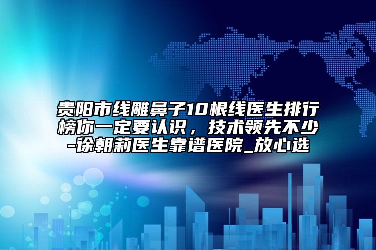 貴陽市線雕鼻子10根線醫(yī)生排行榜你一定要認(rèn)識，技術(shù)領(lǐng)先不少-徐朝莉醫(yī)生靠譜醫(yī)院_放心選