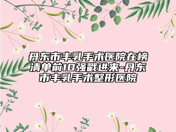 丹東市豐乳手術(shù)醫(yī)院在榜清單前10強戳進來-丹東市豐乳手術(shù)整形醫(yī)院