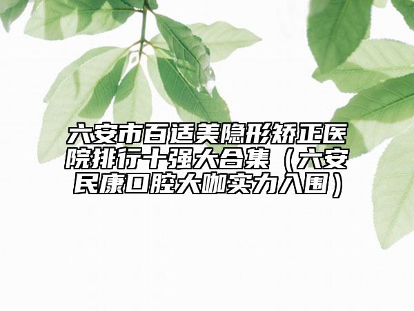 六安市百適美隱形矯正醫(yī)院排行十強大合集（六安民康口腔大咖實力入圍）