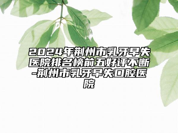 2024年荊州市乳牙早失醫(yī)院排名榜前五好評不斷-荊州市乳牙早失口腔醫(yī)院