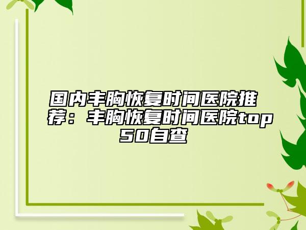 國內豐胸恢復時間醫(yī)院推薦：豐胸恢復時間醫(yī)院top50自查