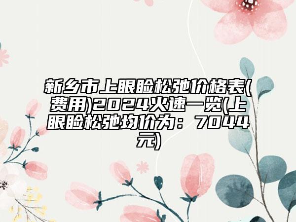 新鄉(xiāng)市上眼瞼松弛價格表(費(fèi)用)2024火速一覽(上眼瞼松弛均價為：7044元)