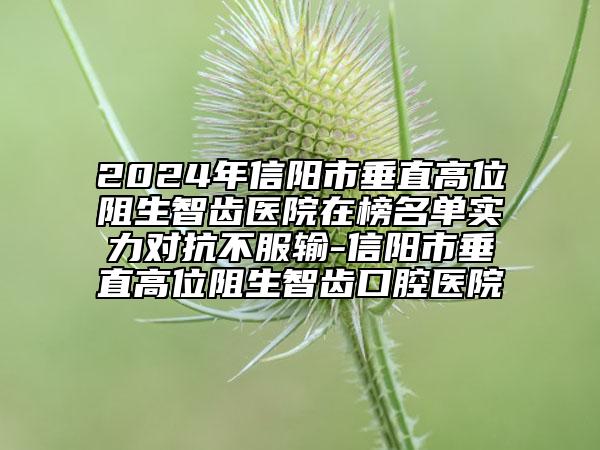 2024年信陽市垂直高位阻生智齒醫(yī)院在榜名單實力對抗不服輸-信陽市垂直高位阻生智齒口腔醫(yī)院