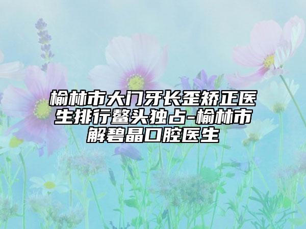 榆林市大門(mén)牙長(zhǎng)歪矯正醫(yī)生排行鰲頭獨(dú)占-榆林市解碧晶口腔醫(yī)生