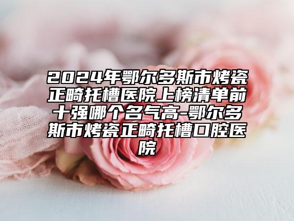 2024年鄂爾多斯市烤瓷正畸托槽醫(yī)院上榜清單前十強(qiáng)哪個名氣高-鄂爾多斯市烤瓷正畸托槽口腔醫(yī)院