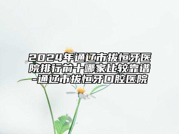 2024年通遼市拔恒牙醫(yī)院排行前十哪家比較靠譜-通遼市拔恒牙口腔醫(yī)院