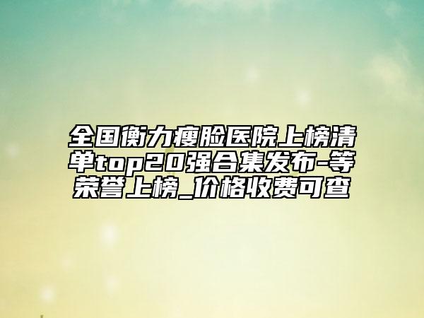 全國衡力瘦臉醫(yī)院上榜清單top20強合集發(fā)布-等榮譽上榜_價格收費可查