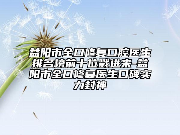 益陽市全口修復口腔醫(yī)生排名榜前十位戳進來-益陽市全口修復醫(yī)生口碑實力封神