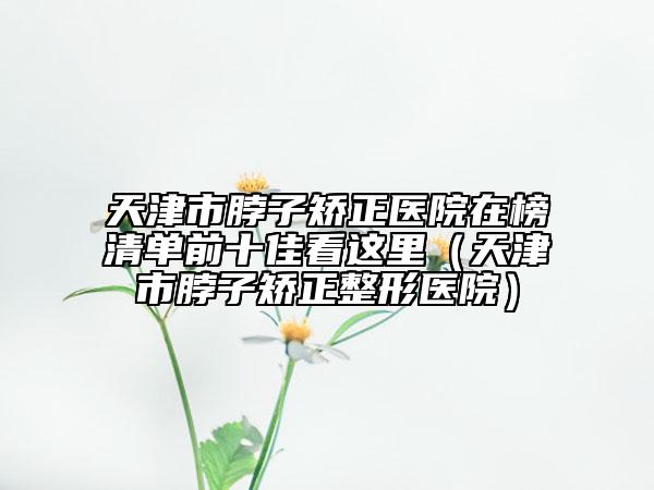 天津市脖子矯正醫(yī)院在榜清單前十佳看這里（天津市脖子矯正整形醫(yī)院）